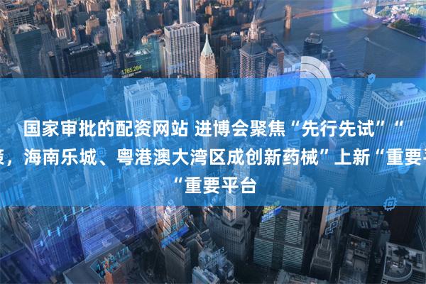 国家审批的配资网站 进博会聚焦“先行先试”“政策，海南乐城、粤港澳大湾区成创新药械”上新“重要平台