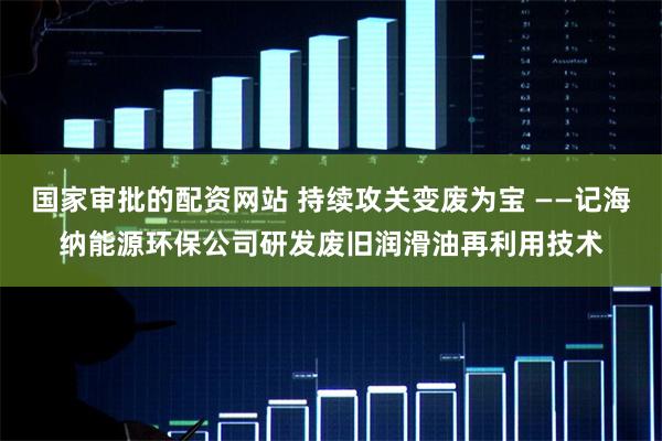 国家审批的配资网站 持续攻关变废为宝 ——记海纳能源环保公司研发废旧润滑油再利用技术