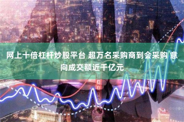 网上十倍杠杆炒股平台 超万名采购商到会采购 意向成交额近千亿元