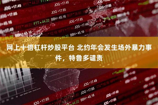 网上十倍杠杆炒股平台 北约年会发生场外暴力事件，特鲁多谴责