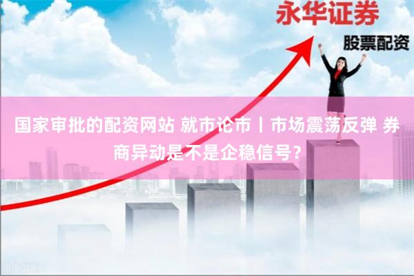 国家审批的配资网站 就市论市丨市场震荡反弹 券商异动是不是企稳信号？
