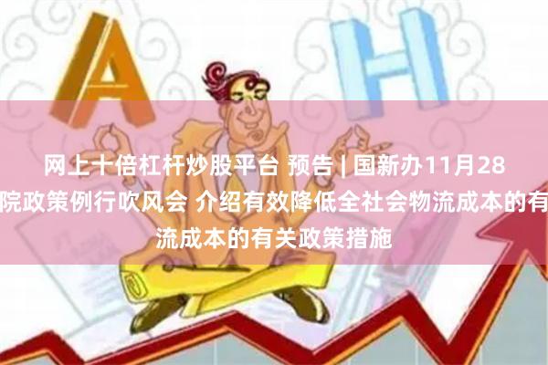 网上十倍杠杆炒股平台 预告 | 国新办11月28日举行国务院政策例行吹风会 介绍有效降低全社会物流成本的有关政策措施