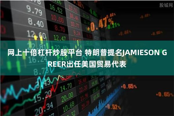 网上十倍杠杆炒股平台 特朗普提名JAMIESON GREER出任美国贸易代表