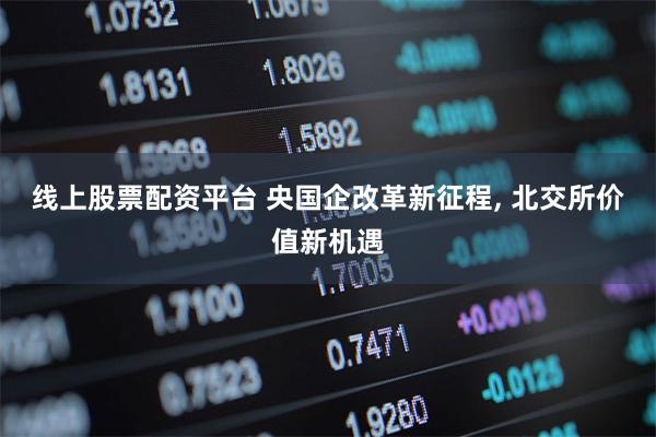 线上股票配资平台 央国企改革新征程, 北交所价值新机遇