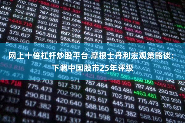 网上十倍杠杆炒股平台 摩根士丹利宏观策略谈: 下调中国股市25年评级