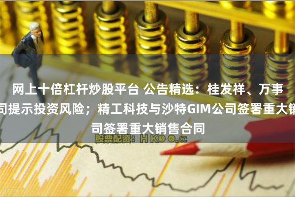 网上十倍杠杆炒股平台 公告精选：桂发祥、万事利等公司提示投资风险；精工科技与沙特GIM公司签署重大销售合同