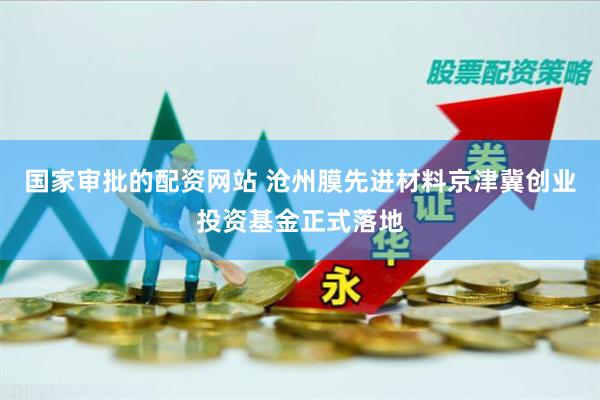 国家审批的配资网站 沧州膜先进材料京津冀创业投资基金正式落地