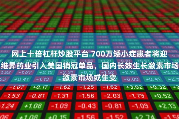 网上十倍杠杆炒股平台 700万矮小症患者将迎新药！维昇药业引入美国销冠单品，国内长效生长激素市场或生变