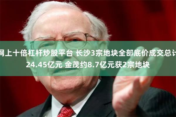 网上十倍杠杆炒股平台 长沙3宗地块全部底价成交总计24.45亿元 金茂约8.7亿元获2宗地块