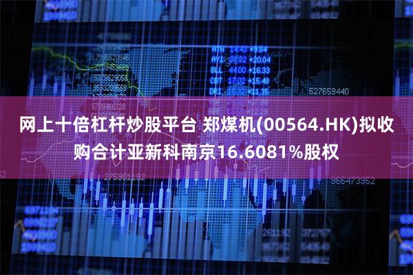 网上十倍杠杆炒股平台 郑煤机(00564.HK)拟收购合计亚新科南京16.6081%股权