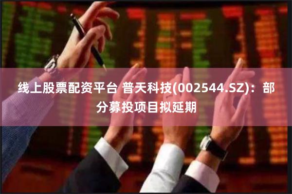 线上股票配资平台 普天科技(002544.SZ)：部分募投项目拟延期