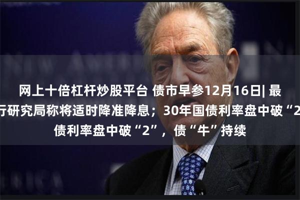网上十倍杠杆炒股平台 债市早参12月16日| 最新社融出炉；央行研究局称将适时降准降息；30年国债利率盘中破“2”，债“牛”持续