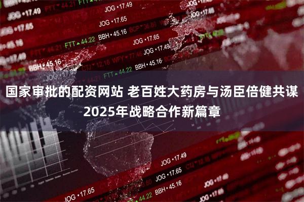 国家审批的配资网站 老百姓大药房与汤臣倍健共谋2025年战略合作新篇章