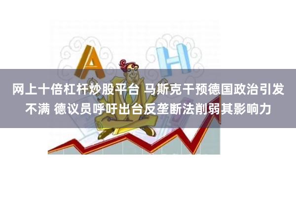 网上十倍杠杆炒股平台 马斯克干预德国政治引发不满 德议员呼吁出台反垄断法削弱其影响力