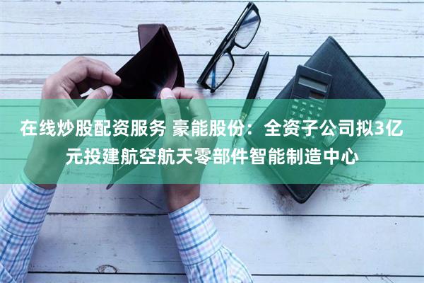 在线炒股配资服务 豪能股份：全资子公司拟3亿元投建航空航天零部件智能制造中心