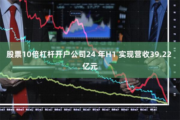 股票10倍杠杆开户公司24 年H1 实现营收39.22 亿元