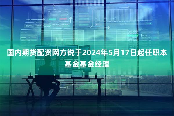 国内期货配资网方锐于2024年5月17日起任职本基金基金经理