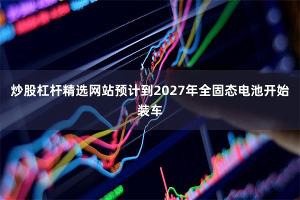 炒股杠杆精选网站预计到2027年全固态电池开始装车