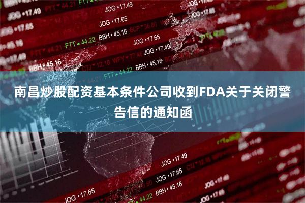南昌炒股配资基本条件公司收到FDA关于关闭警告信的通知函