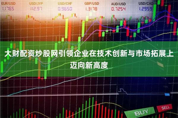 大财配资炒股网引领企业在技术创新与市场拓展上迈向新高度