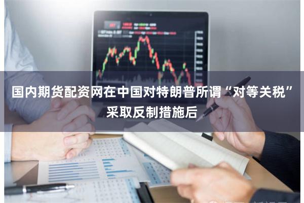 国内期货配资网在中国对特朗普所谓“对等关税”采取反制措施后