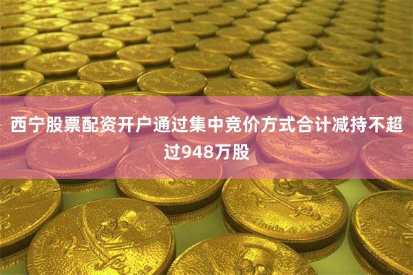 西宁股票配资开户通过集中竞价方式合计减持不超过948万股