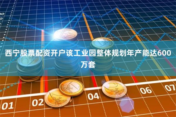 西宁股票配资开户该工业园整体规划年产能达600万套