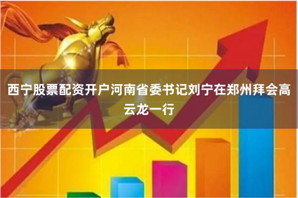 西宁股票配资开户河南省委书记刘宁在郑州拜会高云龙一行